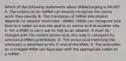 Which of the following statements about tRNAcharging is FALSE? A. The codons on an mRNA can directly recognize the amino acids they specify. B. The translation of mRNA into protein depends on adapter molecules - tRNAs. tRNAs can recognize and bind to a codon on one site and to an amino acid at another site. C. For a tRNA to carry out its role as an adapter, it must be charged with the correct amino acid; this step is catalyzed by aminoacyl-tRNA synthetases. D. The amino acid matching the anticodon is attached at the 3ʹ end of the tRNA. E. The anticodon on a charged tRNA can base-pair with the appropriate codon on a mRNA.