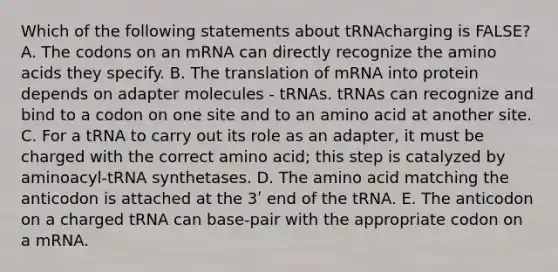 Which of the following statements about tRNAcharging is FALSE? A. The codons on an mRNA can directly recognize the <a href='https://www.questionai.com/knowledge/k9gb720LCl-amino-acids' class='anchor-knowledge'>amino acids</a> they specify. B. The translation of mRNA into protein depends on adapter molecules - tRNAs. tRNAs can recognize and bind to a codon on one site and to an amino acid at another site. C. For a tRNA to carry out its role as an adapter, it must be charged with the correct amino acid; this step is catalyzed by aminoacyl-tRNA synthetases. D. The amino acid matching the anticodon is attached at the 3ʹ end of the tRNA. E. The anticodon on a charged tRNA can base-pair with the appropriate codon on a mRNA.