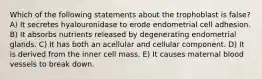 Which of the following statements about the trophoblast is false? A) It secretes hyalouronidase to erode endometrial cell adhesion. B) It absorbs nutrients released by degenerating endometrial glands. C) It has both an acellular and cellular component. D) It is derived from the inner cell mass. E) It causes maternal blood vessels to break down.