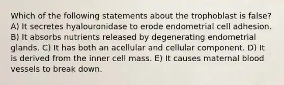 Which of the following statements about the trophoblast is false? A) It secretes hyalouronidase to erode endometrial cell adhesion. B) It absorbs nutrients released by degenerating endometrial glands. C) It has both an acellular and cellular component. D) It is derived from the inner cell mass. E) It causes maternal blood vessels to break down.