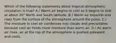 Which of the following statements about tropical atmospheric circulation is true? A.) Warm air begins to cool as it begins to sink at about 30° North and South latitude. B.) Warm air expands and rises from the surface of the atmosphere around the poles. C.) The moisture in cool air condenses into clouds and precipitates because cool air holds more moisture than warm air. D.) As warm air rises, air at the top of the atmosphere is pushed poleward and cools.