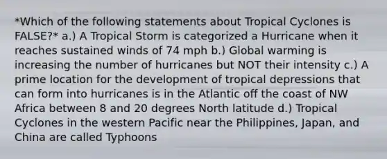 *Which of the following statements about Tropical Cyclones is FALSE?* a.) A Tropical Storm is categorized a Hurricane when it reaches sustained winds of 74 mph b.) Global warming is increasing the number of hurricanes but NOT their intensity c.) A prime location for the development of tropical depressions that can form into hurricanes is in the Atlantic off the coast of NW Africa between 8 and 20 degrees North latitude d.) Tropical Cyclones in the western Pacific near the Philippines, Japan, and China are called Typhoons