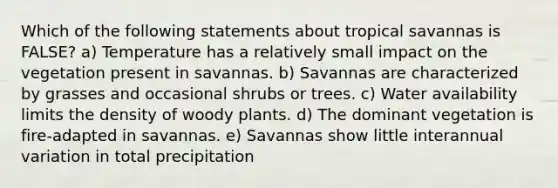 Which of the following statements about tropical savannas is FALSE? a) Temperature has a relatively small impact on the vegetation present in savannas. b) Savannas are characterized by grasses and occasional shrubs or trees. c) Water availability limits the density of woody plants. d) The dominant vegetation is fire-adapted in savannas. e) Savannas show little interannual variation in total precipitation