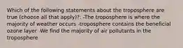 Which of the following statements about the troposphere are true (choose all that apply)?: -The troposphere is where the majority of weather occurs -troposphere contains the beneficial ozone layer -We find the majority of air pollutants in the troposphere