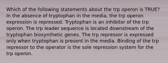 Which of the following statements about the trp operon is TRUE? In the absence of tryptophan in the media, the trp operon expression is repressed. Tryptophan is an inhibitor of the trp operon. The trp leader sequence is located downstream of the tryptophan biosynthetic genes. The trp repressor is expressed only when tryptophan is present in the media. Binding of the trp repressor to the operator is the sole repression system for the trp operon.