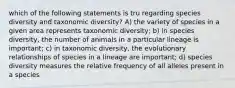 which of the following statements is tru regarding species diversity and taxonomic diversity? A) the variety of species in a given area represents taxonomic diversity; b) in species diversity, the number of animals in a particular lineage is important; c) in taxonomic diversity, the evolutionary relationships of species in a lineage are important; d) species diversity measures the relative frequency of all alleles present in a species