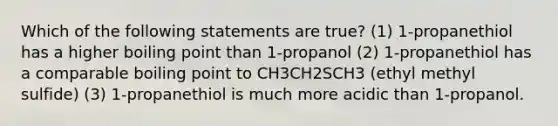 Which of the following statements are true? (1) 1-propanethiol has a higher boiling point than 1-propanol (2) 1-propanethiol has a comparable boiling point to CH3CH2SCH3 (ethyl methyl sulfide) (3) 1-propanethiol is much more acidic than 1-propanol.