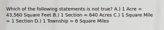 Which of the following statements is not true? A.) 1 Acre = 43,560 Square Feet B.) 1 Section = 640 Acres C.) 1 Square Mile = 1 Section D.) 1 Township = 6 Square Miles