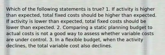 Which of the following statements is true? 1. If activity is higher than expected, total fixed costs should be higher than expected. If activity is lower than expected, total fixed costs should be lower than expected. 2. Comparing a static planning budget to actual costs is not a good way to assess whether variable costs are under control. 3. In a flexible budget, when the activity declines, the total variable cost also declines.