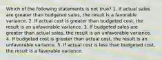 Which of the following statements is not true? 1. If actual sales are greater than budgeted sales, the result is a favorable variance. 2. If actual cost is greater than budgeted cost, the result is an unfavorable variance. 3. If budgeted sales are greater than actual sales, the result is an unfavorable variance. 4. If budgeted cost is greater than actual cost, the result is an unfavorable variance. 5. If actual cost is less than budgeted cost, the result is a favorable variance.