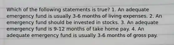 Which of the following statements is true? 1. An adequate emergency fund is usually 3-6 months of living expenses. 2. An emergency fund should be invested in stocks. 3. An adequate emergency fund is 9-12 months of take home pay. 4. An adequate emergency fund is usually 3-6 months of gross pay.