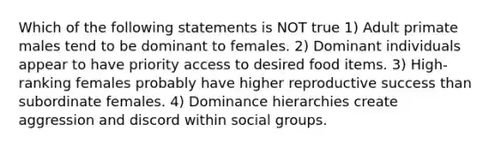 Which of the following statements is NOT true 1) Adult primate males tend to be dominant to females. 2) Dominant individuals appear to have priority access to desired food items. 3) High-ranking females probably have higher reproductive success than subordinate females. 4) Dominance hierarchies create aggression and discord within <a href='https://www.questionai.com/knowledge/ktC4lbKwl5-social-groups' class='anchor-knowledge'>social groups</a>.