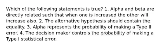 Which of the following statements is true? 1. Alpha and beta are directly related such that when one is increased the other will increase also. 2. The alternative hypothesis should contain the equality. 3. Alpha represents the probability of making a Type II error. 4. The decision maker controls the probability of making a Type I statistical error.