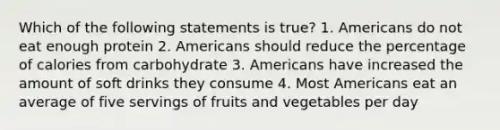 Which of the following statements is true? 1. Americans do not eat enough protein 2. Americans should reduce the percentage of calories from carbohydrate 3. Americans have increased the amount of soft drinks they consume 4. Most Americans eat an average of five servings of fruits and vegetables per day