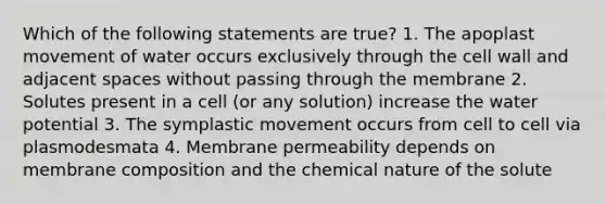 Which of the following statements are true? 1. The apoplast movement of water occurs exclusively through the cell wall and adjacent spaces without passing through the membrane 2. Solutes present in a cell (or any solution) increase the water potential 3. The symplastic movement occurs from cell to cell via plasmodesmata 4. Membrane permeability depends on membrane composition and the chemical nature of the solute