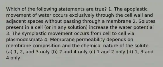 Which of the following statements are true? 1. The apoplastic movement of water occurs exclusively through the cell wall and adjacent spaces without passing through a membrane 2. Solutes present in a cell (or in any solution) increase the water potential 3. The symplastic movement occurs from cell to cell via plasmodesmata 4. Membrane permeability depends on membrane composition and the chemical nature of the solute. (a) 1, 2, and 3 only (b) 2 and 4 only (c) 1 and 2 only (d) 1, 3 and 4 only