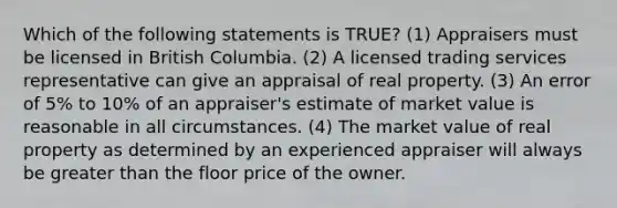 Which of the following statements is TRUE? (1) Appraisers must be licensed in British Columbia. (2) A licensed trading services representative can give an appraisal of real property. (3) An error of 5% to 10% of an appraiser's estimate of market value is reasonable in all circumstances. (4) The market value of real property as determined by an experienced appraiser will always be greater than the floor price of the owner.