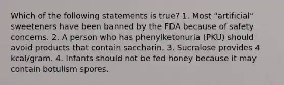 Which of the following statements is true? 1. Most "artificial" sweeteners have been banned by the FDA because of safety concerns. 2. A person who has phenylketonuria (PKU) should avoid products that contain saccharin. 3. Sucralose provides 4 kcal/gram. 4. Infants should not be fed honey because it may contain botulism spores.