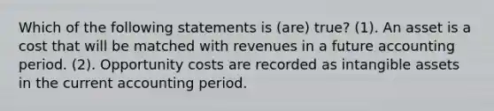 Which of the following statements is (are) true? (1). An asset is a cost that will be matched with revenues in a future accounting period. (2). Opportunity costs are recorded as <a href='https://www.questionai.com/knowledge/kfaeAOzavC-intangible-assets' class='anchor-knowledge'>intangible assets</a> in the current accounting period.