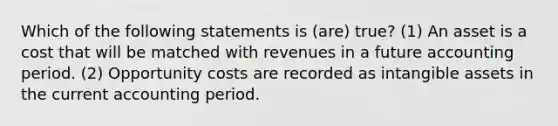 Which of the following statements is (are) true? (1) An asset is a cost that will be matched with revenues in a future accounting period. (2) Opportunity costs are recorded as intangible assets in the current accounting period.