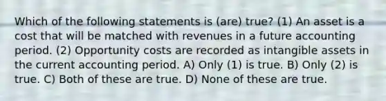 Which of the following statements is (are) true? (1) An asset is a cost that will be matched with revenues in a future accounting period. (2) Opportunity costs are recorded as intangible assets in the current accounting period. A) Only (1) is true. B) Only (2) is true. C) Both of these are true. D) None of these are true.