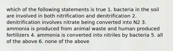 which of the following statements is true 1. bacteria in the soil are involved in both nitrification and denitrification 2. denitrification involves nitrate being converted into N2 3. ammonia is produced from animal waste and human produced fertilizers 4. ammonia is converted into nitriles by bacteria 5. all of the above 6. none of the above