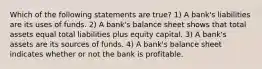 Which of the following statements are true? 1) A bank's liabilities are its uses of funds. 2) A bank's balance sheet shows that total assets equal total liabilities plus equity capital. 3) A bank's assets are its sources of funds. 4) A bank's balance sheet indicates whether or not the bank is profitable.