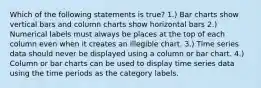 Which of the following statements is true? 1.) Bar charts show vertical bars and column charts show horizontal bars 2.) Numerical labels must always be places at the top of each column even when it creates an illegible chart. 3.) Time series data should never be displayed using a column or bar chart. 4.) Column or bar charts can be used to display time series data using the time periods as the category labels.