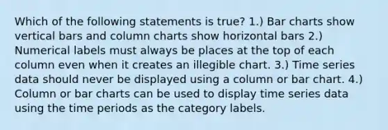 Which of the following statements is true? 1.) <a href='https://www.questionai.com/knowledge/kdDMLVsZUp-bar-chart' class='anchor-knowledge'>bar chart</a>s show vertical bars and column charts show horizontal bars 2.) Numerical labels must always be places at the top of each column even when it creates an illegible chart. 3.) Time series data should never be displayed using a column or bar chart. 4.) Column or bar charts can be used to display time series data using the time periods as the category labels.