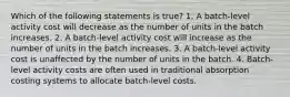 Which of the following statements is true? 1. A batch-level activity cost will decrease as the number of units in the batch increases. 2. A batch-level activity cost will increase as the number of units in the batch increases. 3. A batch-level activity cost is unaffected by the number of units in the batch. 4. Batch-level activity costs are often used in traditional absorption costing systems to allocate batch-level costs.