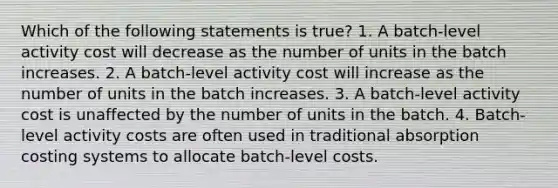 Which of the following statements is true? 1. A batch-level activity cost will decrease as the number of units in the batch increases. 2. A batch-level activity cost will increase as the number of units in the batch increases. 3. A batch-level activity cost is unaffected by the number of units in the batch. 4. Batch-level activity costs are often used in traditional absorption costing systems to allocate batch-level costs.