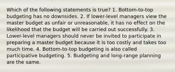 Which of the following statements is true? 1. Bottom-to-top budgeting has no downsides. 2. If lower-level managers view the master budget as unfair or unreasonable, it has no effect on the likelihood that the budget will be carried out successfully. 3. Lower-level managers should never be invited to participate in preparing a master budget because it is too costly and takes too much time. 4. Bottom-to-top budgeting is also called participative budgeting. 5. Budgeting and long-range planning are the same.