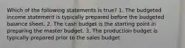 Which of the following statements is true? 1. The budgeted income statement is typically prepared before the budgeted balance sheet. 2. The cash budget is the starting point in preparing the master budget. 3. The production budget is typically prepared prior to the sales budget