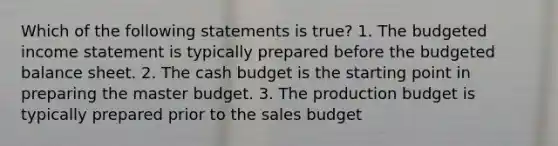 Which of the following statements is true? 1. The budgeted income statement is typically prepared before the budgeted balance sheet. 2. The cash budget is the starting point in preparing the master budget. 3. The production budget is typically prepared prior to the sales budget