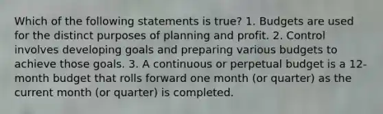 Which of the following statements is true? 1. Budgets are used for the distinct purposes of planning and profit. 2. Control involves developing goals and preparing various budgets to achieve those goals. 3. A continuous or perpetual budget is a 12-month budget that rolls forward one month (or quarter) as the current month (or quarter) is completed.