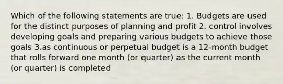 Which of the following statements are true: 1. Budgets are used for the distinct purposes of planning and profit 2. control involves developing goals and preparing various budgets to achieve those goals 3.as continuous or perpetual budget is a 12-month budget that rolls forward one month (or quarter) as the current month (or quarter) is completed