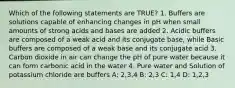 Which of the following statements are TRUE? 1. Buffers are solutions capable of enhancing changes in pH when small amounts of strong acids and bases are added 2. Acidic buffers are composed of a weak acid and its conjugate base, while Basic buffers are composed of a weak base and its conjugate acid 3. Carbon dioxide in air can change the pH of pure water because it can form carbonic acid in the water 4. Pure water and Solution of potassium chloride are buffers A: 2,3,4 B: 2,3 C: 1,4 D: 1,2,3