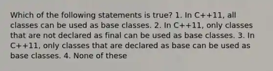 Which of the following statements is true? 1. In C++11, all classes can be used as base classes. 2. In C++11, only classes that are not declared as final can be used as base classes. 3. In C++11, only classes that are declared as base can be used as base classes. 4. None of these