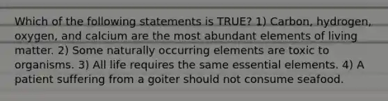 Which of the following statements is TRUE? 1) Carbon, hydrogen, oxygen, and calcium are the most abundant elements of living matter. 2) Some naturally occurring elements are toxic to organisms. 3) All life requires the same essential elements. 4) A patient suffering from a goiter should not consume seafood.