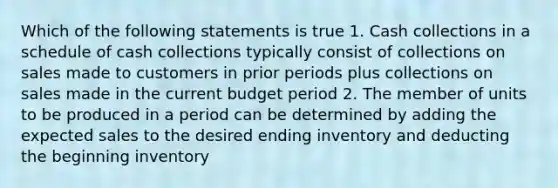 Which of the following statements is true 1. Cash collections in a schedule of cash collections typically consist of collections on sales made to customers in prior periods plus collections on sales made in the current budget period 2. The member of units to be produced in a period can be determined by adding the expected sales to the desired ending inventory and deducting the beginning inventory