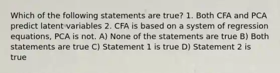 Which of the following statements are true? 1. Both CFA and PCA predict latent variables 2. CFA is based on a system of regression equations, PCA is not. A) None of the statements are true B) Both statements are true C) Statement 1 is true D) Statement 2 is true