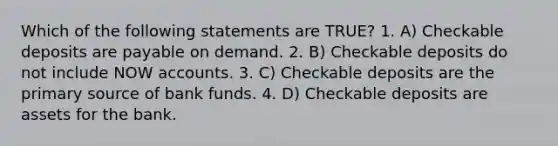 Which of the following statements are TRUE? 1. A) Checkable deposits are payable on demand. 2. B) Checkable deposits do not include NOW accounts. 3. C) Checkable deposits are the primary source of bank funds. 4. D) Checkable deposits are assets for the bank.