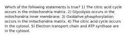 Which of the following statements is true? 1) The citric acid cycle occurs in the mitochondria matrix. 2) Glycolysis occurs in the mitochondria inner membrane. 3) Oxidative phosphorylation occurs in the mitochondria matrix. 4) The citric acid cycle occurs in the cytosol. 5) Electron transport chain and ATP synthase are in the cytosol.