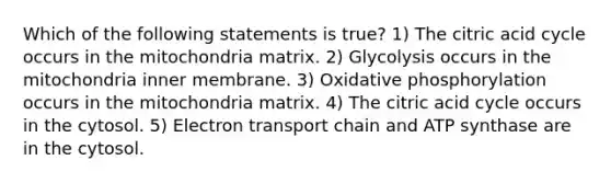 Which of the following statements is true? 1) The citric acid cycle occurs in the mitochondria matrix. 2) Glycolysis occurs in the mitochondria inner membrane. 3) Oxidative phosphorylation occurs in the mitochondria matrix. 4) The citric acid cycle occurs in the cytosol. 5) Electron transport chain and ATP synthase are in the cytosol.