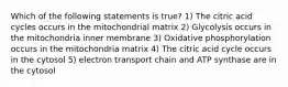 Which of the following statements is true? 1) The citric acid cycles occurs in the mitochondrial matrix 2) Glycolysis occurs in the mitochondria inner membrane 3) Oxidative phosphorylation occurs in the mitochondria matrix 4) The citric acid cycle occurs in the cytosol 5) electron transport chain and ATP synthase are in the cytosol