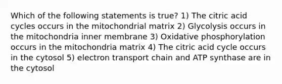 Which of the following statements is true? 1) The citric acid cycles occurs in the mitochondrial matrix 2) Glycolysis occurs in the mitochondria inner membrane 3) <a href='https://www.questionai.com/knowledge/kFazUb9IwO-oxidative-phosphorylation' class='anchor-knowledge'>oxidative phosphorylation</a> occurs in the mitochondria matrix 4) The citric acid cycle occurs in the cytosol 5) electron transport chain and ATP synthase are in the cytosol