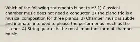 Which of the following statements is not true? 1) Classical chamber music does not need a conductor. 2) The piano trio is a musical composition for three pianos. 3) Chamber music is subtle and intimate, intended to please the performer as much as the listener. 4) String quartet is the most important form of chamber music.