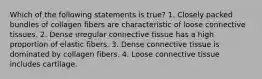 Which of the following statements is true? 1. Closely packed bundles of collagen fibers are characteristic of loose connective tissues. 2. Dense irregular connective tissue has a high proportion of elastic fibers. 3. Dense connective tissue is dominated by collagen fibers. 4. Loose connective tissue includes cartilage.