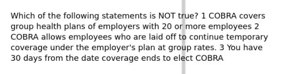 Which of the following statements is NOT true? 1 COBRA covers group health plans of employers with 20 or more employees 2 COBRA allows employees who are laid off to continue temporary coverage under the employer's plan at group rates. 3 You have 30 days from the date coverage ends to elect COBRA