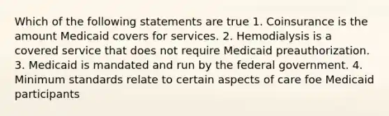 Which of the following statements are true 1. Coinsurance is the amount Medicaid covers for services. 2. Hemodialysis is a covered service that does not require Medicaid preauthorization. 3. Medicaid is mandated and run by the federal government. 4. Minimum standards relate to certain aspects of care foe Medicaid participants